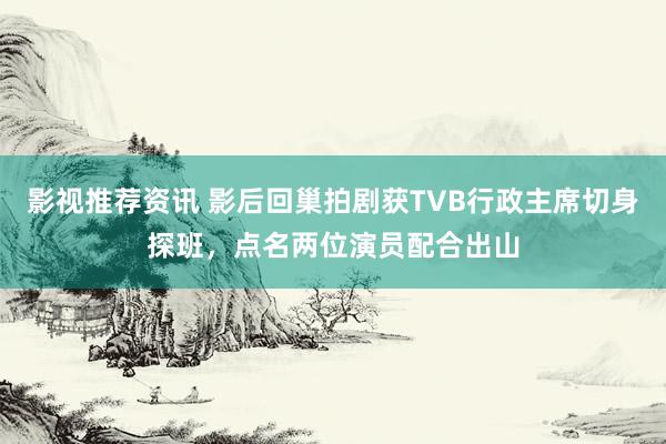 影视推荐资讯 影后回巢拍剧获TVB行政主席切身探班，点名两位演员配合出山