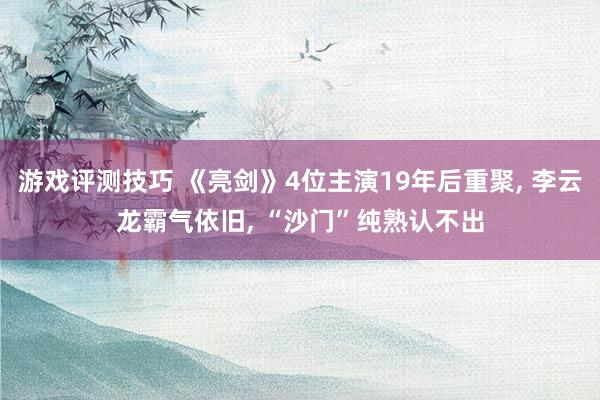 游戏评测技巧 《亮剑》4位主演19年后重聚, 李云龙霸气依旧, “沙门”纯熟认不出