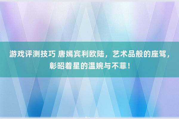 游戏评测技巧 唐嫣宾利欧陆，艺术品般的座驾，彰昭着星的温婉与不菲！