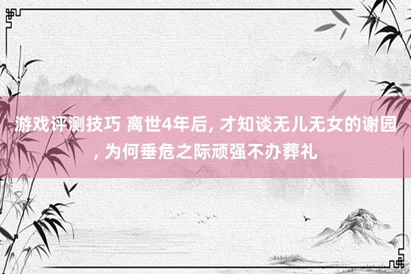 游戏评测技巧 离世4年后, 才知谈无儿无女的谢园, 为何垂危之际顽强不办葬礼