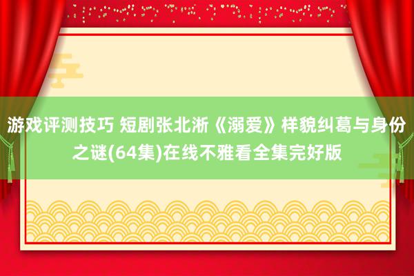 游戏评测技巧 短剧张北淅《溺爱》样貌纠葛与身份之谜(64集)在线不雅看全集完好版