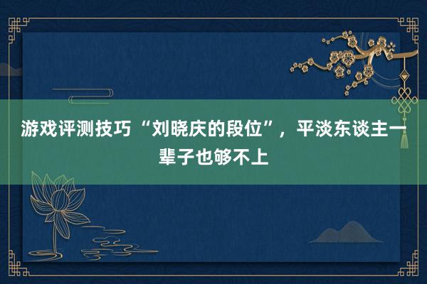 游戏评测技巧 “刘晓庆的段位”，平淡东谈主一辈子也够不上