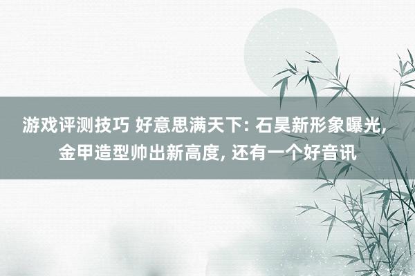 游戏评测技巧 好意思满天下: 石昊新形象曝光, 金甲造型帅出新高度, 还有一个好音讯