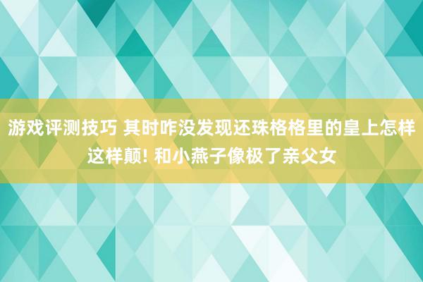 游戏评测技巧 其时咋没发现还珠格格里的皇上怎样这样颠! 和小燕子像极了亲父女