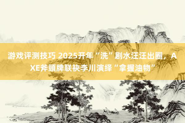 游戏评测技巧 2025开年“洗”剧水汪汪出圈，AXE斧頭牌联袂李川演绎“拿握油物”