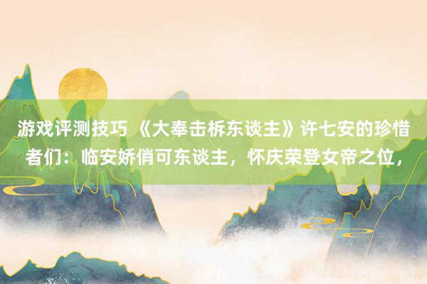 游戏评测技巧 《大奉击柝东谈主》许七安的珍惜者们：临安娇俏可东谈主，怀庆荣登女帝之位，