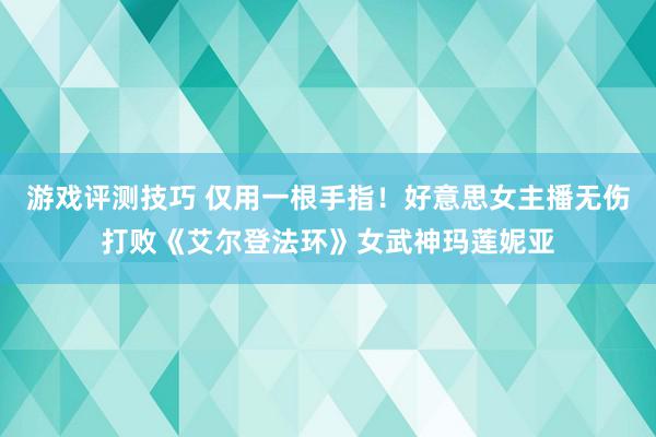 游戏评测技巧 仅用一根手指！好意思女主播无伤打败《艾尔登法环》女武神玛莲妮亚