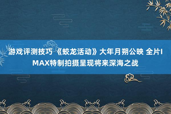 游戏评测技巧 《蛟龙活动》大年月朔公映 全片IMAX特制拍摄呈现将来深海之战