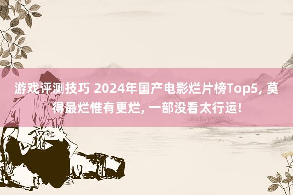 游戏评测技巧 2024年国产电影烂片榜Top5, 莫得最烂惟有更烂, 一部没看太行运!