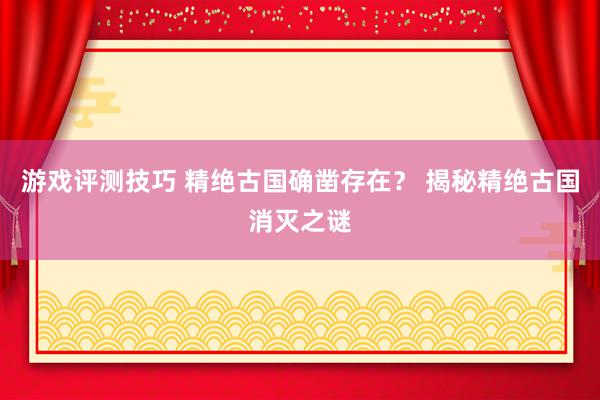 游戏评测技巧 精绝古国确凿存在？ 揭秘精绝古国消灭之谜