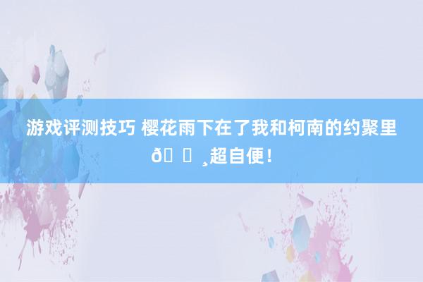 游戏评测技巧 樱花雨下在了我和柯南的约聚里🌸超自便！