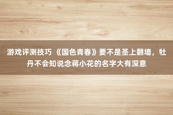 游戏评测技巧 《国色青春》要不是圣上翻墙，牡丹不会知说念蒋小花的名字大有深意