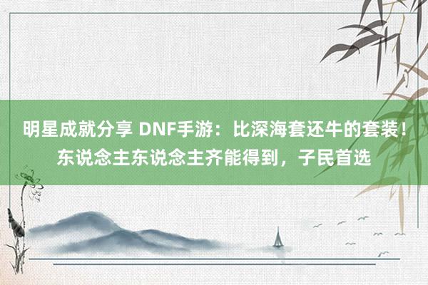 明星成就分享 DNF手游：比深海套还牛的套装！东说念主东说念主齐能得到，子民首选