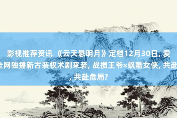 影视推荐资讯 《云天悬明月》定档12月30日, 爱奇艺全网独播新古装权术剧来袭, 战损王爷×飒酷女侠, 共赴危局?