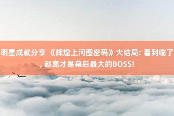 明星成就分享 《辉煌上河图密码》大结局: 看到临了, 赵离才是幕后最大的BOSS!