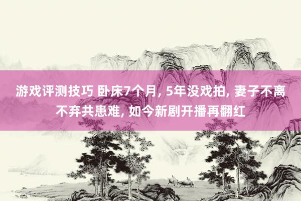 游戏评测技巧 卧床7个月, 5年没戏拍, 妻子不离不弃共患难, 如今新剧开播再翻红