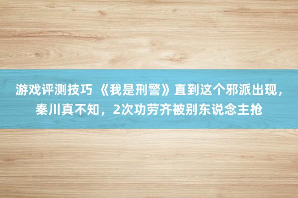 游戏评测技巧 《我是刑警》直到这个邪派出现，秦川真不知，2次功劳齐被别东说念主抢