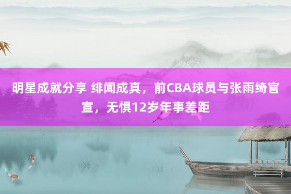 明星成就分享 绯闻成真，前CBA球员与张雨绮官宣，无惧12岁年事差距