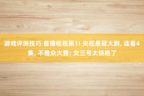 游戏评测技巧 首播收视第1! 央视悬疑大剧, 连看4集, 不雅众大赞: 女三号太惊艳了