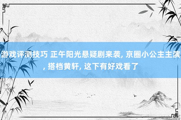 游戏评测技巧 正午阳光悬疑剧来袭, 京圈小公主主演, 搭档黄轩, 这下有好戏看了