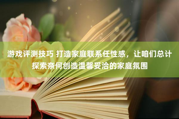 游戏评测技巧 打造家庭联系任性感，让咱们总计探索奈何创造温馨妥洽的家庭氛围