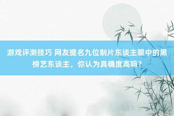 游戏评测技巧 网友提名九位制片东谈主眼中的黑榜艺东谈主，你认为真确度高吗？