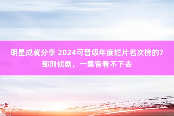 明星成就分享 2024可晋级年度烂片名次榜的7部刑侦剧，一集皆看不下去