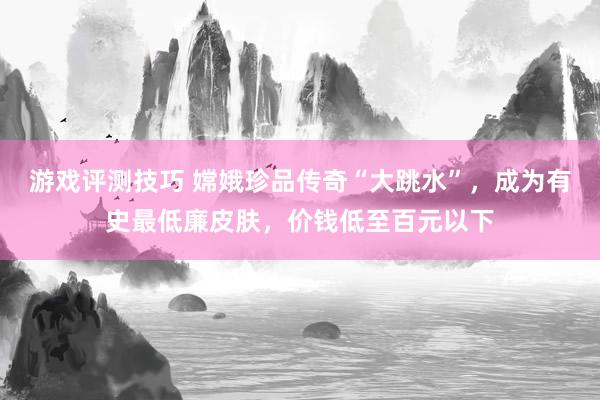 游戏评测技巧 嫦娥珍品传奇“大跳水”，成为有史最低廉皮肤，价钱低至百元以下