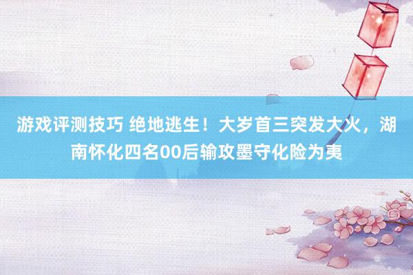 游戏评测技巧 绝地逃生！大岁首三突发大火，湖南怀化四名00后输攻墨守化险为夷