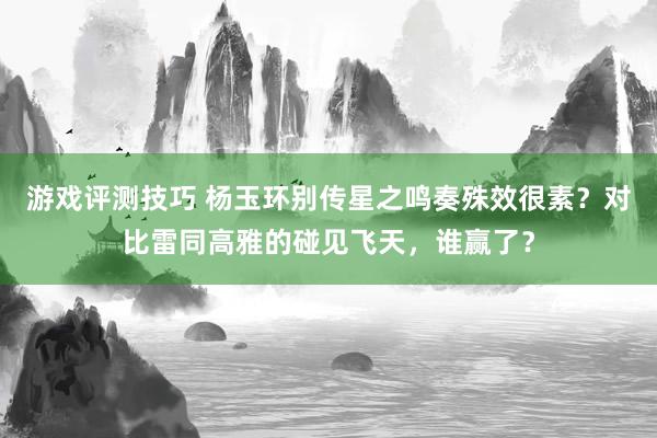 游戏评测技巧 杨玉环别传星之鸣奏殊效很素？对比雷同高雅的碰见飞天，谁赢了？