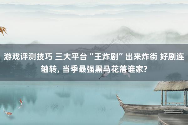 游戏评测技巧 三大平台“王炸剧”出来炸街 好剧连轴转, 当季最强黑马花落谁家?