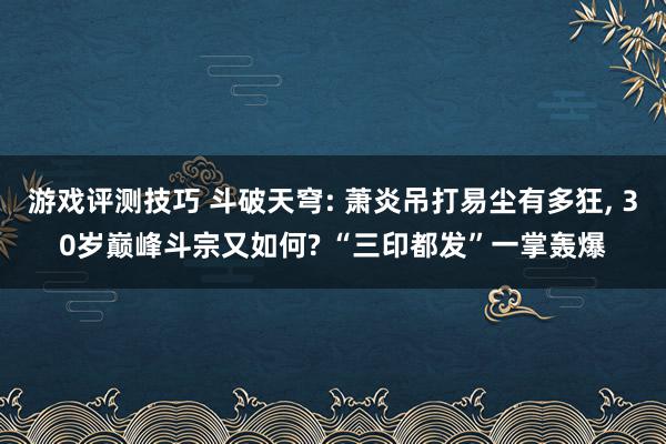 游戏评测技巧 斗破天穹: 萧炎吊打易尘有多狂, 30岁巅峰斗宗又如何? “三印都发”一掌轰爆