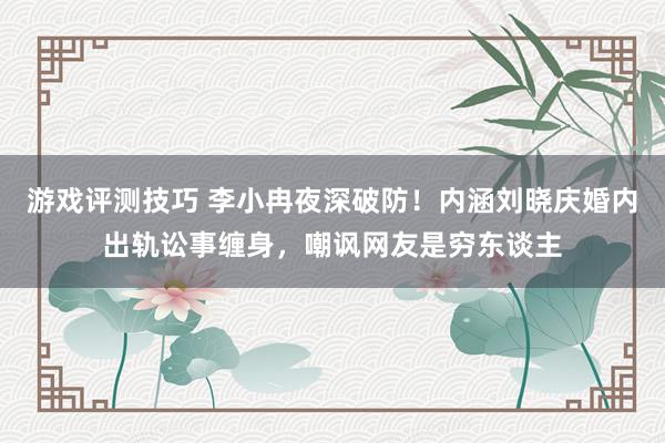 游戏评测技巧 李小冉夜深破防！内涵刘晓庆婚内出轨讼事缠身，嘲讽网友是穷东谈主