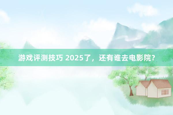 游戏评测技巧 2025了，还有谁去电影院？