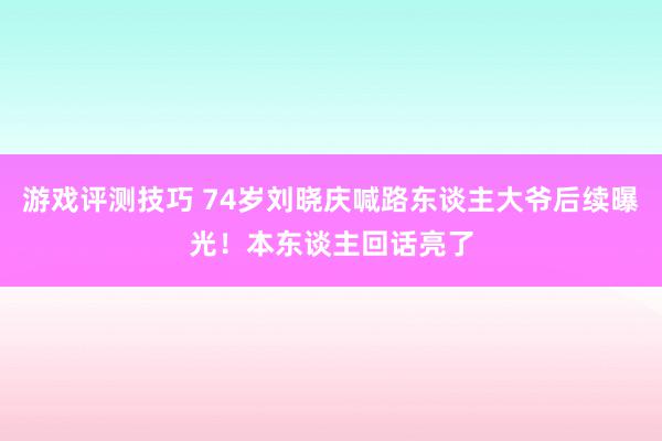 游戏评测技巧 74岁刘晓庆喊路东谈主大爷后续曝光！本东谈主回话亮了