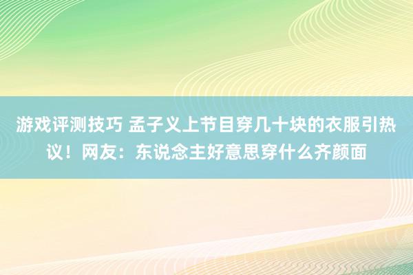 游戏评测技巧 孟子义上节目穿几十块的衣服引热议！网友：东说念主好意思穿什么齐颜面