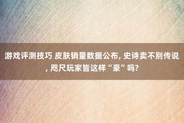 游戏评测技巧 皮肤销量数据公布, 史诗卖不别传说, 咫尺玩家皆这样“豪”吗?