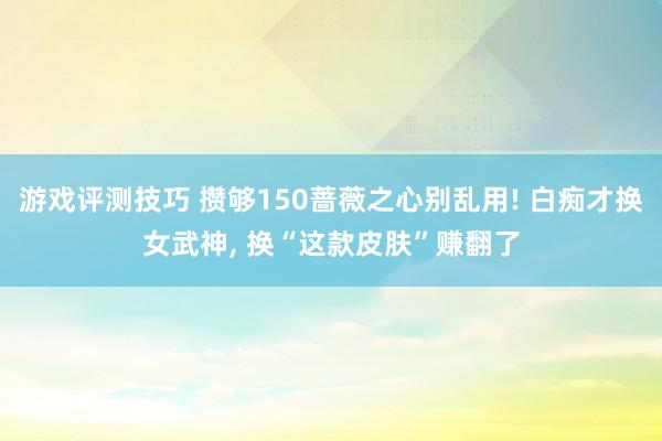 游戏评测技巧 攒够150蔷薇之心别乱用! 白痴才换女武神, 换“这款皮肤”赚翻了