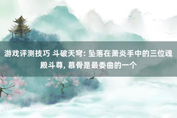 游戏评测技巧 斗破天穹: 坠落在萧炎手中的三位魂殿斗尊, 慕骨是最委曲的一个