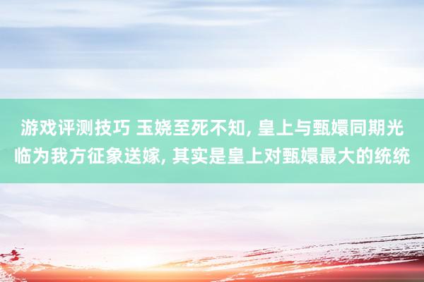 游戏评测技巧 玉娆至死不知, 皇上与甄嬛同期光临为我方征象送嫁, 其实是皇上对甄嬛最大的统统