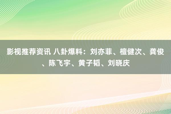 影视推荐资讯 八卦爆料：刘亦菲、檀健次、龚俊、陈飞宇、黄子韬、刘晓庆