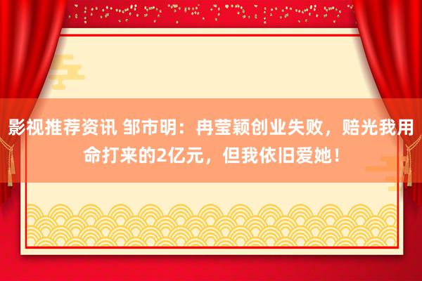 影视推荐资讯 邹市明：冉莹颖创业失败，赔光我用命打来的2亿元，但我依旧爱她！