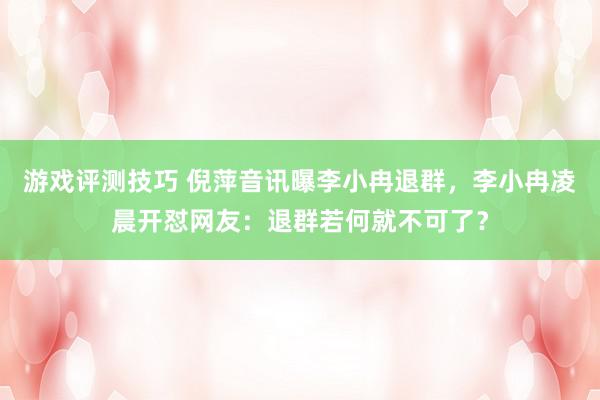 游戏评测技巧 倪萍音讯曝李小冉退群，李小冉凌晨开怼网友：退群若何就不可了？