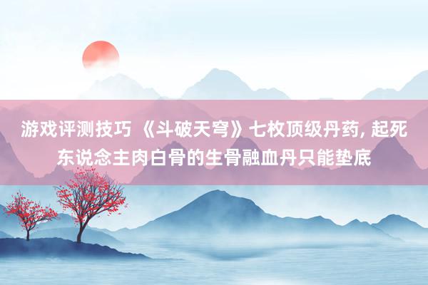 游戏评测技巧 《斗破天穹》七枚顶级丹药, 起死东说念主肉白骨的生骨融血丹只能垫底