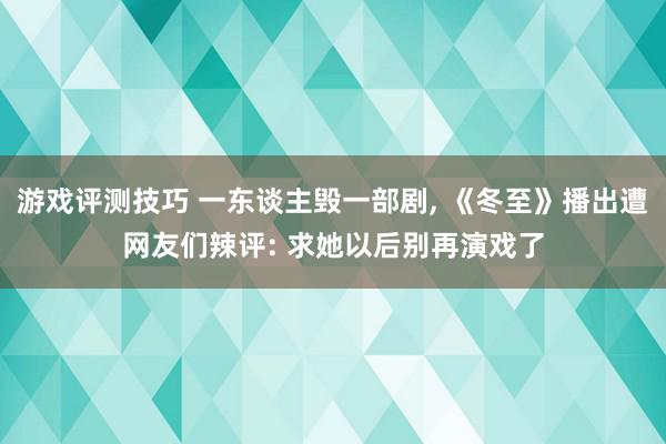 游戏评测技巧 一东谈主毁一部剧, 《冬至》播出遭网友们辣评: 求她以后别再演戏了