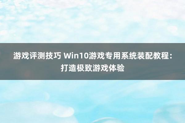 游戏评测技巧 Win10游戏专用系统装配教程：打造极致游戏体验