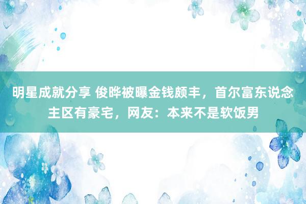 明星成就分享 俊晔被曝金钱颇丰，首尔富东说念主区有豪宅，网友：本来不是软饭男