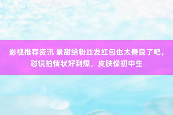 影视推荐资讯 景甜给粉丝发红包也太善良了吧，怼镜拍情状好到爆，皮肤像初中生