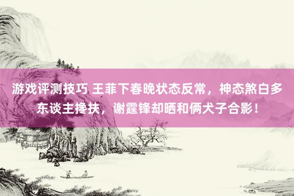 游戏评测技巧 王菲下春晚状态反常，神态煞白多东谈主搀扶，谢霆锋却晒和俩犬子合影！