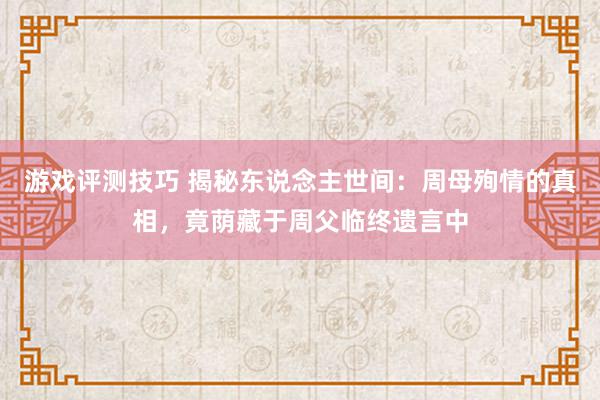 游戏评测技巧 揭秘东说念主世间：周母殉情的真相，竟荫藏于周父临终遗言中